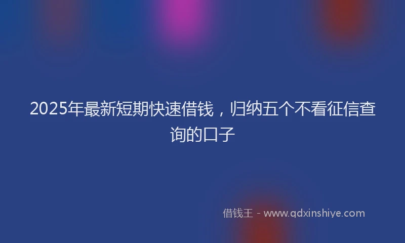 2025年最新短期快速借钱，归纳五个不看征信查询的口子