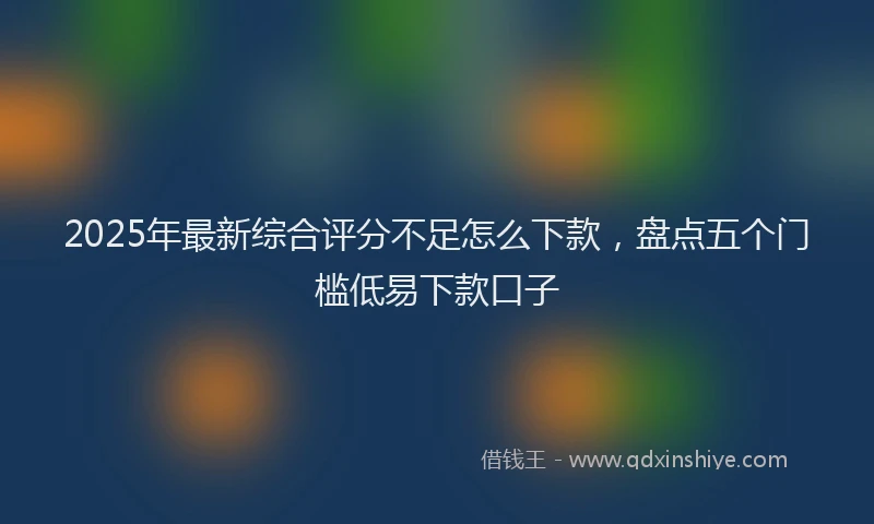 2025年最新综合评分不足怎么下款，盘点五个门槛低易下款口子
