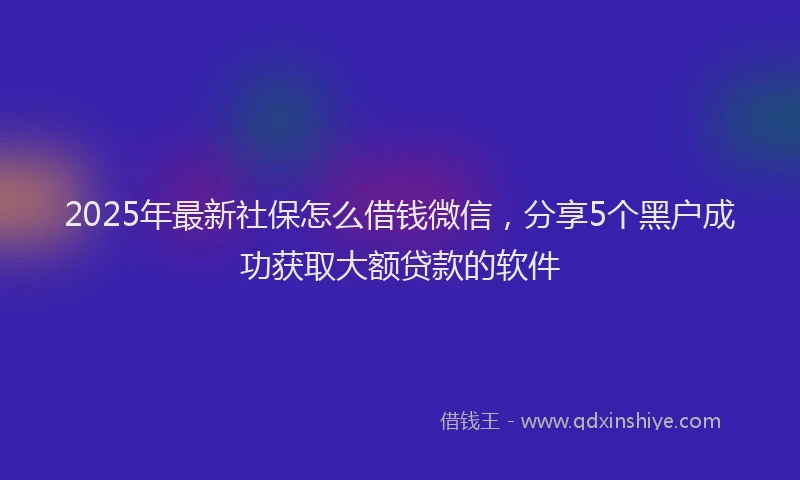 2025年最新社保怎么借钱微信，分享5个黑户成功获取大额贷款的软件