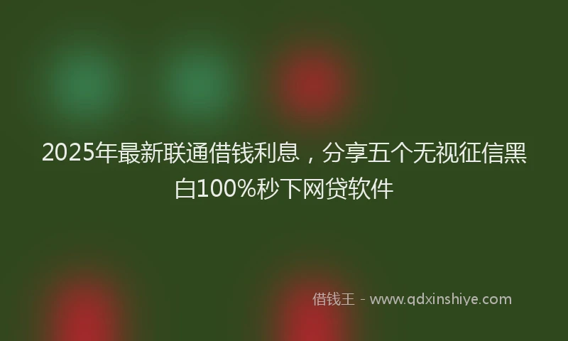 2025年最新联通借钱利息，分享五个无视征信黑白100%秒下网贷软件