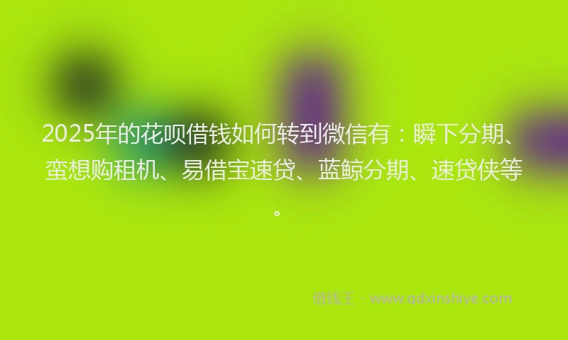 2025年的花呗借钱如何转到微信有：瞬下分期、蛮想购租机、易借宝速贷、蓝鲸分期、速贷侠等。