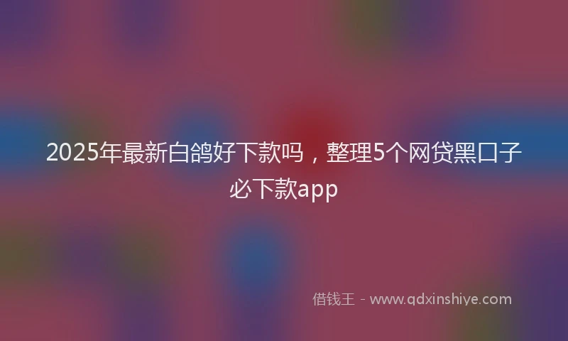 2025年最新白鸽好下款吗，整理5个网贷黑口子必下款app