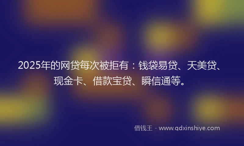 2025年的网贷每次被拒有：钱袋易贷、天美贷、现金卡、借款宝贷、瞬信通等。