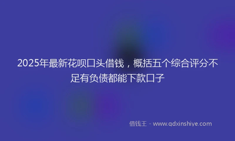 2025年最新花呗口头借钱，概括五个综合评分不足有负债都能下款口子
