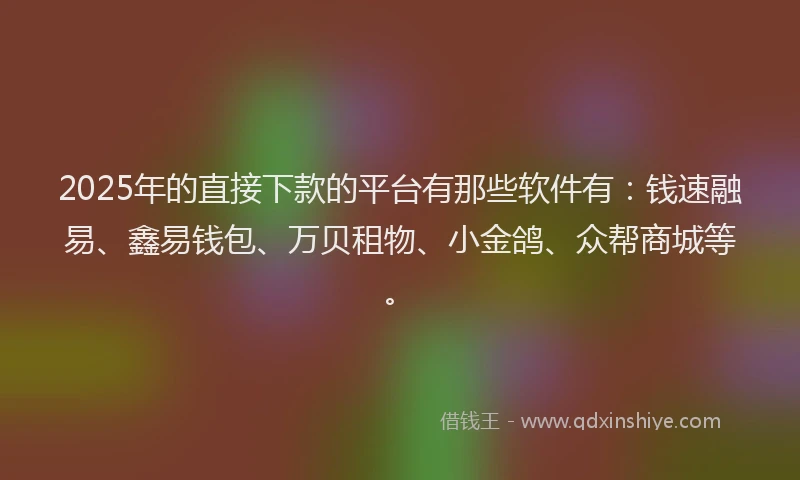 2025年的直接下款的平台有那些软件有：钱速融易、鑫易钱包、万贝租物、小金鸽、众帮商城等。