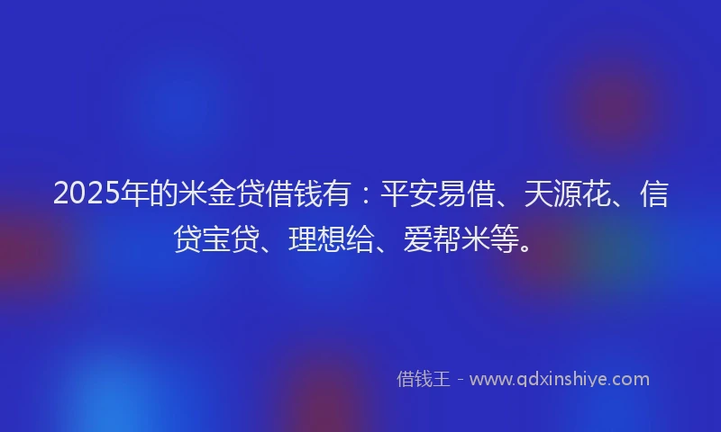 2025年的米金贷借钱有：平安易借、天源花、信贷宝贷、理想给、爱帮米等。