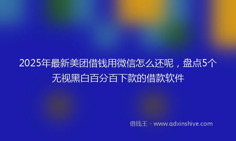 2025年最新美团借钱用微信怎么还呢，盘点5个无视黑白百分百下款的借款软件