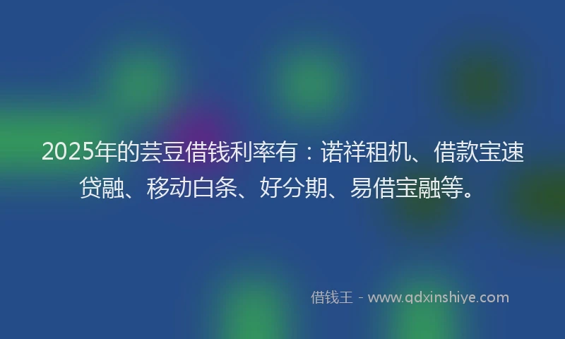 2025年的芸豆借钱利率有：诺祥租机、借款宝速贷融、移动白条、好分期、易借宝融等。