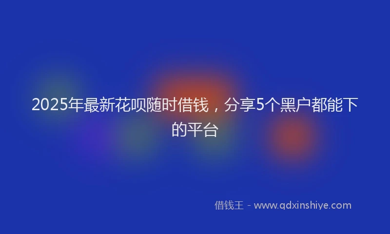 2025年最新花呗随时借钱，分享5个黑户都能下的平台