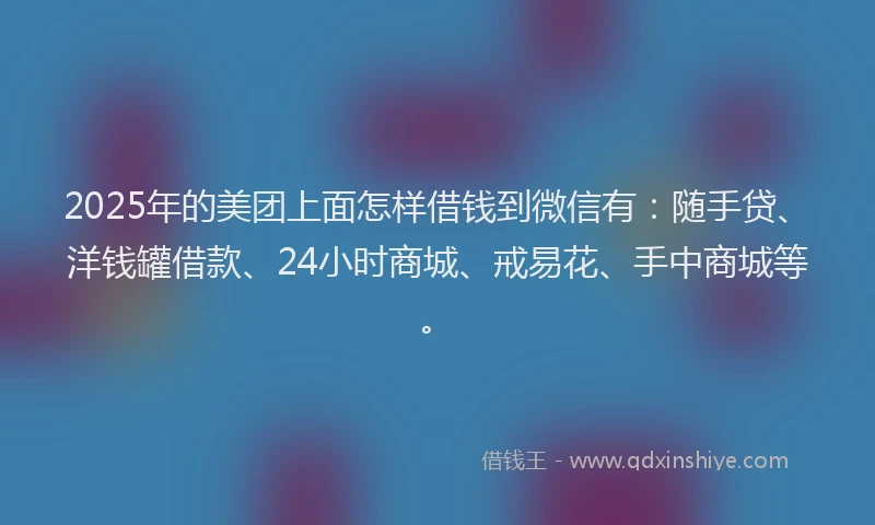 2025年的美团上面怎样借钱到微信有：随手贷、洋钱罐借款、24小时商城、戒易花、手中商城等。