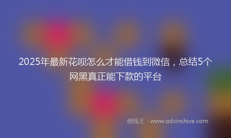 2025年最新花呗怎么才能借钱到微信，总结5个网黑真正能下款的平台