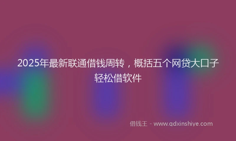 2025年最新联通借钱周转，概括五个网贷大口子轻松借软件