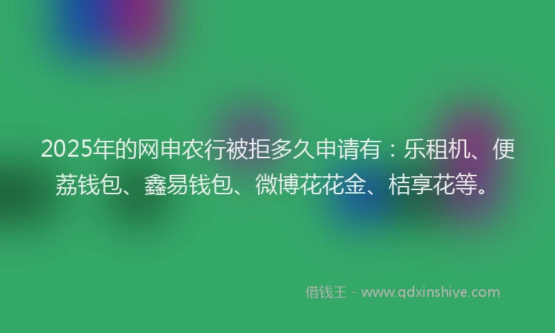 2025年的网申农行被拒多久申请有：乐租机、便荔钱包、鑫易钱包、微博花花金、桔享花等。