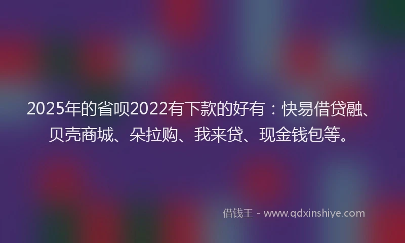 2025年的省呗2022有下款的好有：快易借贷融、贝壳商城、朵拉购、我来贷、现金钱包等。