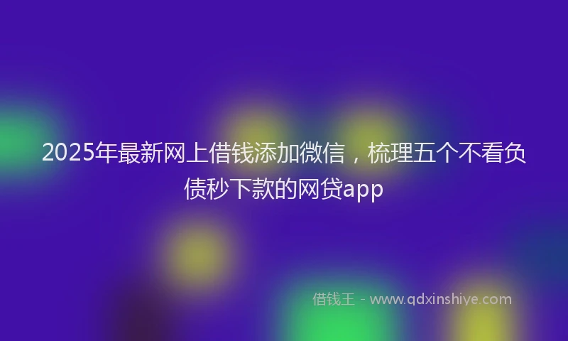 2025年最新网上借钱添加微信，梳理五个不看负债秒下款的网贷app