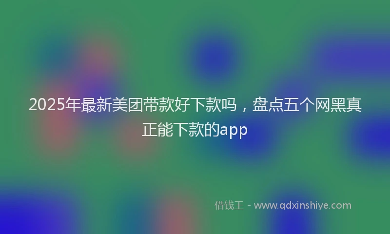 2025年最新美团带款好下款吗，盘点五个网黑真正能下款的app