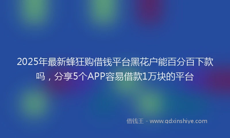 2025年最新蜂狂购借钱平台黑花户能百分百下款吗，分享5个APP容易借款1万块的平台