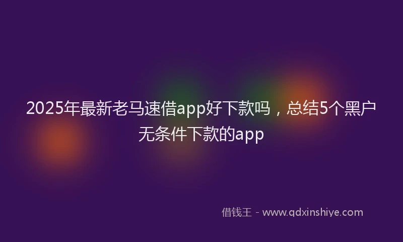 2025年最新老马速借app好下款吗，总结5个黑户无条件下款的app