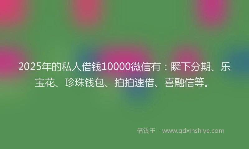 2025年的私人借钱10000微信有：瞬下分期、乐宝花、珍珠钱包、拍拍速借、喜融信等。