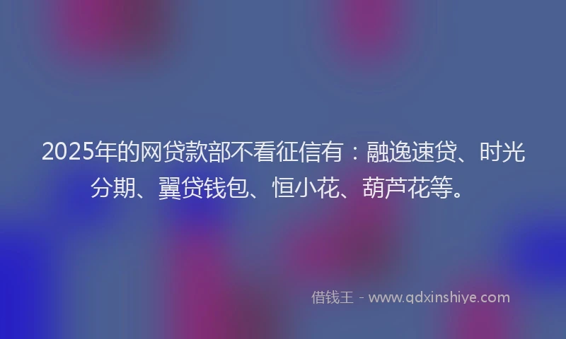 2025年的网贷款部不看征信有：融逸速贷、时光分期、翼贷钱包、恒小花、葫芦花等。