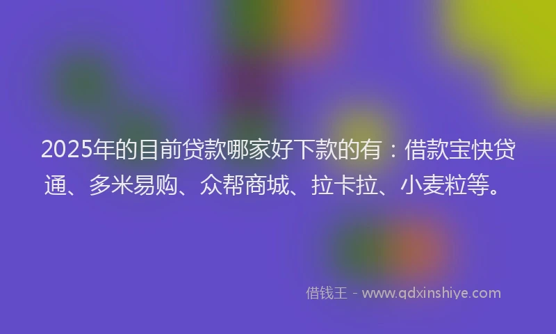 2025年的目前贷款哪家好下款的有：借款宝快贷通、多米易购、众帮商城、拉卡拉、小麦粒等。