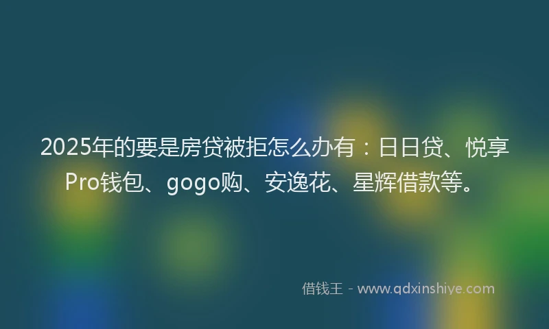 2025年的要是房贷被拒怎么办有：日日贷、悦享Pro钱包、gogo购、安逸花、星辉借款等。