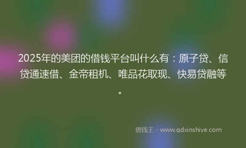 2025年的美团的借钱平台叫什么有：原子贷、信贷通速借、金帝租机、唯品花取现、快易贷融等。