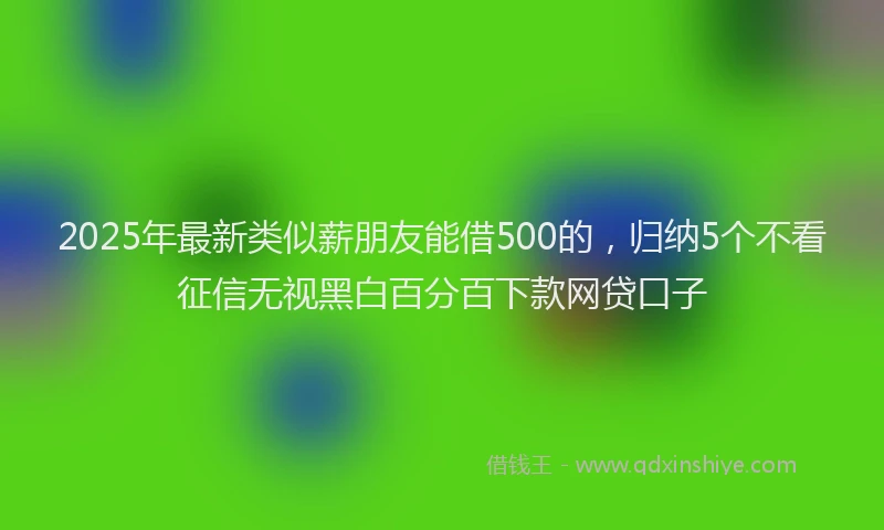 2025年最新类似薪朋友能借500的，归纳5个不看征信无视黑白百分百下款网贷口子