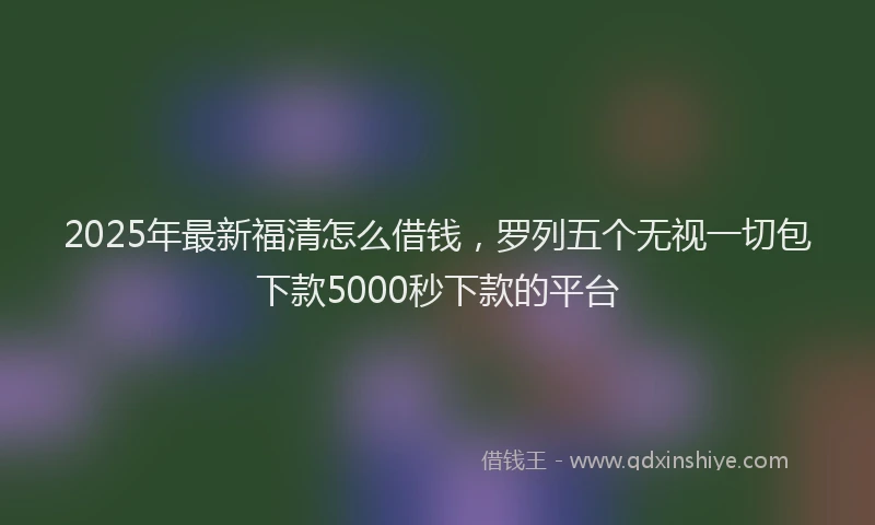 2025年最新福清怎么借钱，罗列五个无视一切包下款5000秒下款的平台