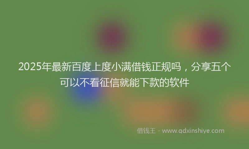 2025年最新百度上度小满借钱正规吗，分享五个可以不看征信就能下款的软件