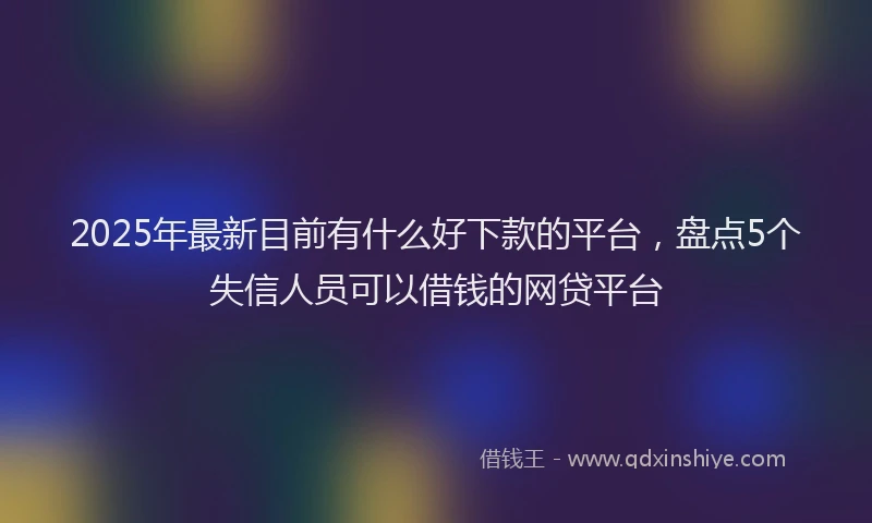 2025年最新目前有什么好下款的平台，盘点5个失信人员可以借钱的网贷平台