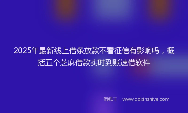 2025年最新线上借条放款不看征信有影响吗，概括五个芝麻借款实时到账速借软件