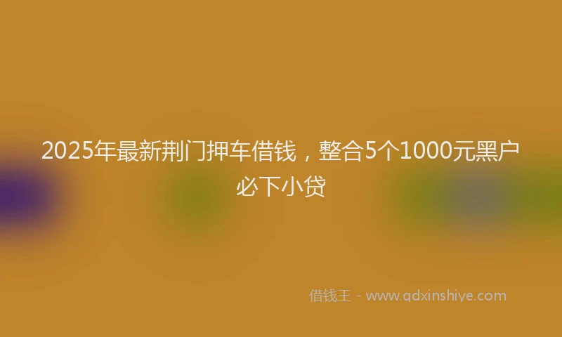 2025年最新荆门押车借钱，整合5个1000元黑户必下小贷