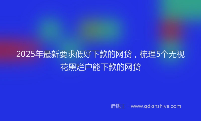 2025年最新要求低好下款的网贷，梳理5个无视花黑烂户能下款的网贷