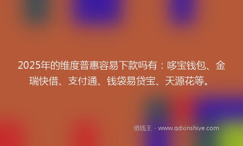 2025年的维度普惠容易下款吗有：哆宝钱包、金瑞快借、支付通、钱袋易贷宝、天源花等。