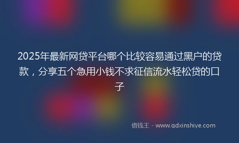 2025年最新网贷平台哪个比较容易通过黑户的贷款，分享五个急用小钱不求征信流水轻松贷的口子