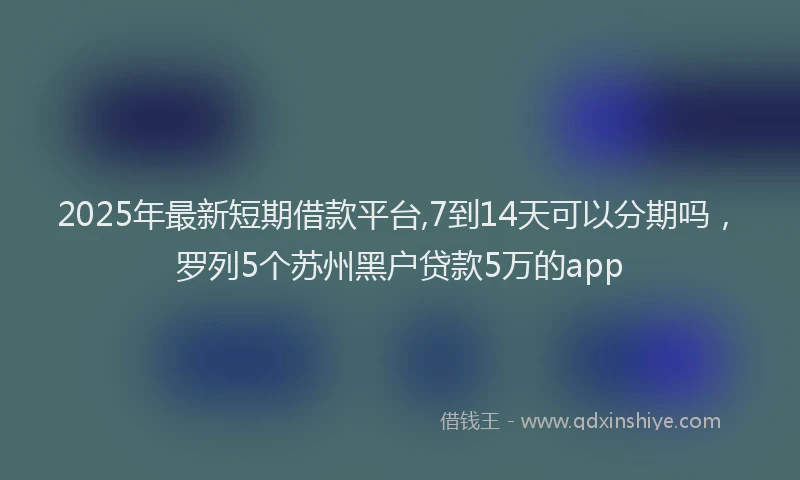 2025年最新短期借款平台,7到14天可以分期吗，罗列5个苏州黑户贷款5万的app