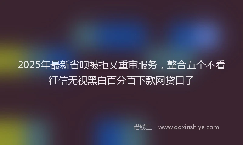 2025年最新省呗被拒又重审服务，整合五个不看征信无视黑白百分百下款网贷口子
