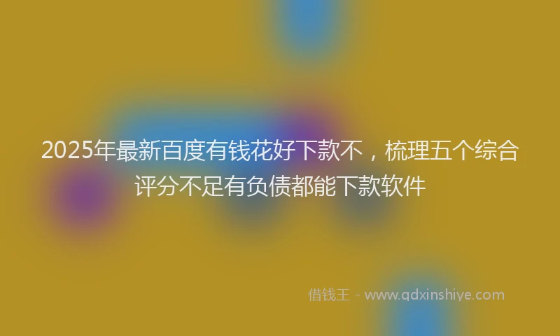 2025年最新百度有钱花好下款不，梳理五个综合评分不足有负债都能下款软件