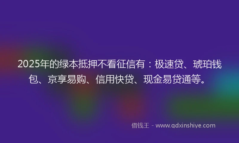 2025年的绿本抵押不看征信有：极速贷、琥珀钱包、京享易购、信用快贷、现金易贷通等。
