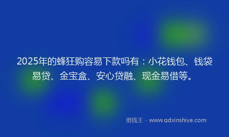 2025年的蜂狂购容易下款吗有：小花钱包、钱袋易贷、金宝盒、安心贷融、现金易借等。