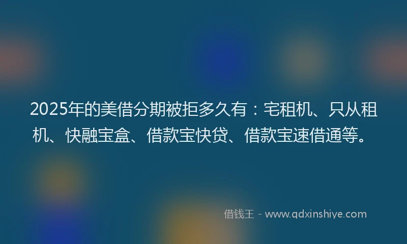 2025年的美借分期被拒多久有：宅租机、只从租机、快融宝盒、借款宝快贷、借款宝速借通等。