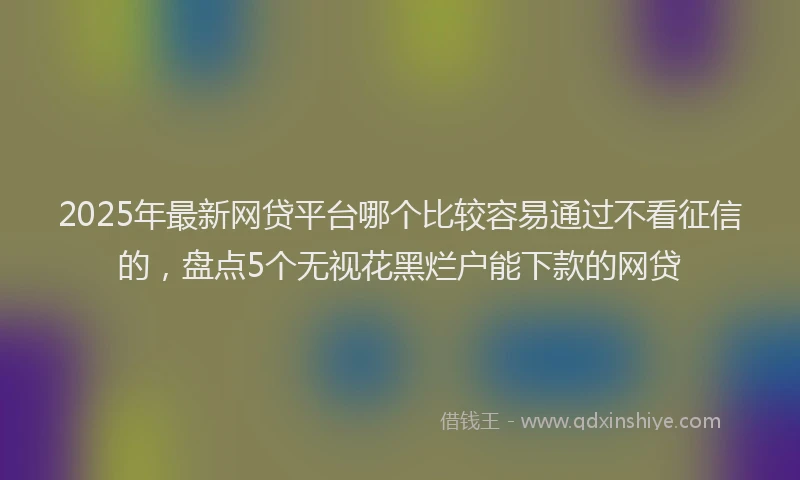 2025年最新网贷平台哪个比较容易通过不看征信的，盘点5个无视花黑烂户能下款的网贷