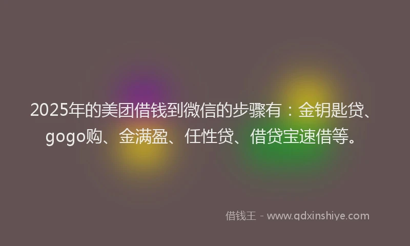 2025年的美团借钱到微信的步骤有：金钥匙贷、gogo购、金满盈、任性贷、借贷宝速借等。