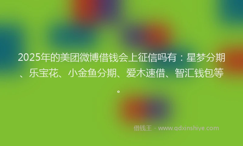 2025年的美团微博借钱会上征信吗有：星梦分期、乐宝花、小金鱼分期、爱木速借、智汇钱包等。