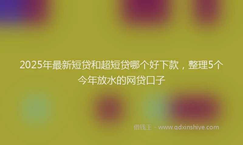 2025年最新短贷和超短贷哪个好下款，整理5个今年放水的网贷口子