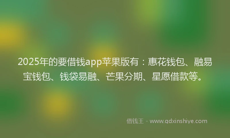 2025年的要借钱app苹果版有：惠花钱包、融易宝钱包、钱袋易融、芒果分期、星愿借款等。