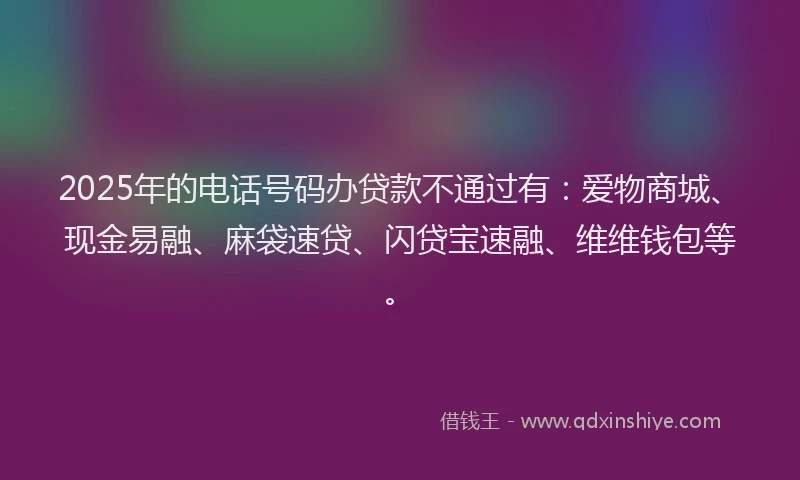 2025年的电话号码办贷款不通过有：爱物商城、现金易融、麻袋速贷、闪贷宝速融、维维钱包等。