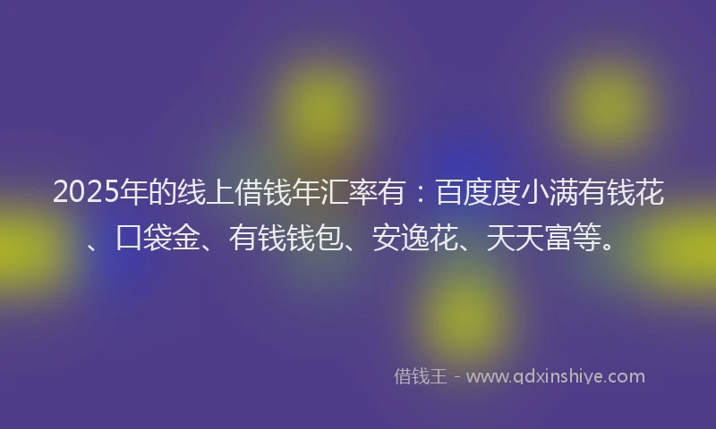 2025年的线上借钱年汇率有：百度度小满有钱花、口袋金、有钱钱包、安逸花、天天富等。