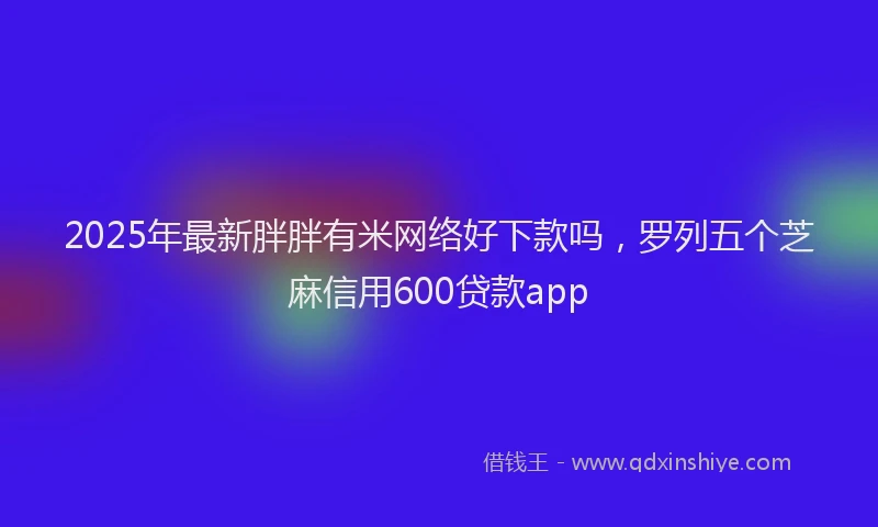 2025年最新胖胖有米网络好下款吗，罗列五个芝麻信用600贷款app